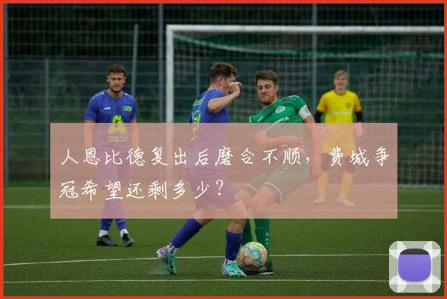 人恩比德复出后磨合不顺，费城争冠希望还剩多少？