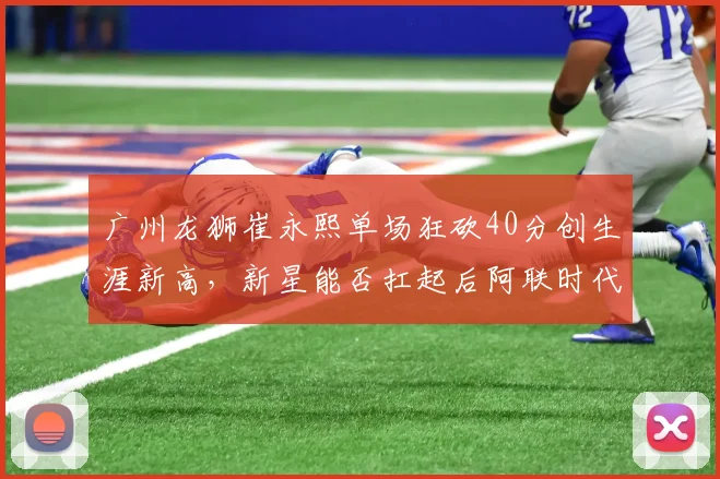 广州龙狮崔永熙单场狂砍40分创生涯新高，新星能否扛起后阿联时代大旗？