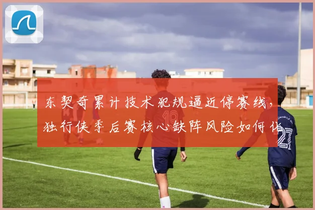 东契奇累计技术犯规逼近停赛线，独行侠季后赛核心缺阵风险如何化解？