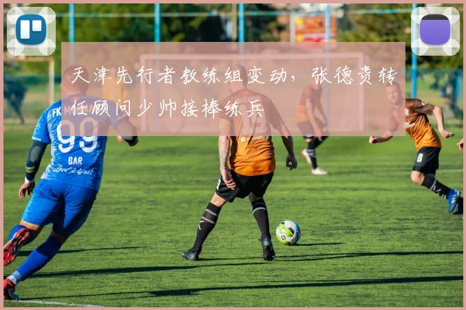 天津先行者教练组变动，张德贵转任顾问少帅接棒练兵