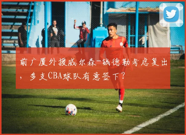 前广厦外援威尔森-钱德勒考虑复出，多支CBA球队有意签下？