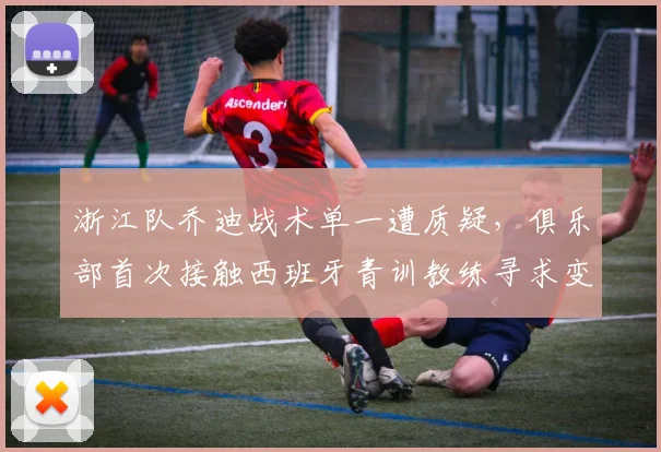 浙江队乔迪战术单一遭质疑，俱乐部首次接触西班牙青训教练寻求变革